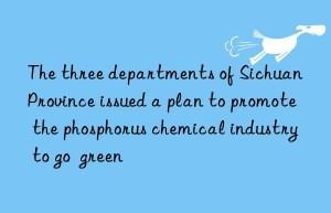 the three departments of sichuan province issued a plan to promote the phosphorus chemical industry to go  green