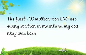 the first 100 million-ton lng receiving station in mainland my country was born