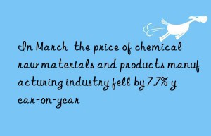 in march  the price of chemical raw materials and products manufacturing industry fell by 7.7% year-on-year