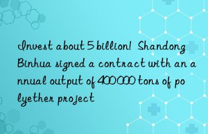 invest about 5 billion!  shandong binhua signed a contract with an annual output of 400 000 tons of polyether project
