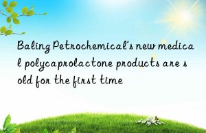 baling petrochemical’s new medical polycaprolactone products are sold for the first time