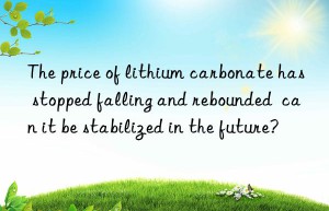 the price of lithium carbonate has stopped falling and rebounded  can it be stabilized in the future?
