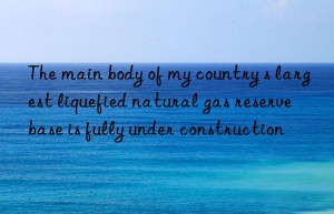 the main body of my country s largest liquefied natural gas reserve base is fully under construction