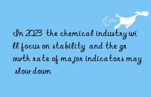 in 2023  the chemical industry will focus on stability  and the growth rate of major indicators may slow n