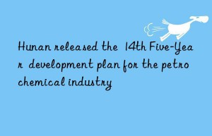 hunan released the  14th five-year  development plan for the petrochemical industry