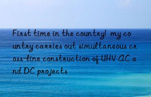 first time in the country!  my country carries out simultaneous cross-line construction of uhv ac and dc projects