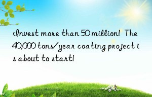invest more than 50 million!  the 40,000 tons/year coating project is about to start!