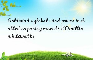 goldwind s global wind power installed capacity exceeds 100 million kilowatts