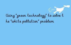 using “green technology” to solve the “white pollution” problem