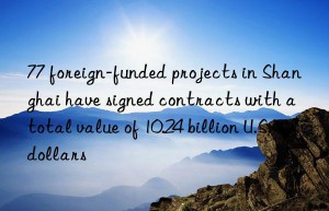 77 foreign-funded projects in shanghai have signed contracts with a total value of 10.24 billion u.s. dollars