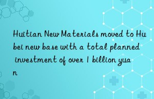 huitian new materials moved to hubei new base with a total planned investment of over 1 billion yuan