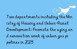 two departments including the ministry of housing and urban-rural development: promote the aging and renovation work of urban gas pipelines in 2023