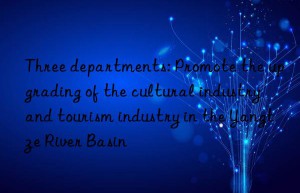 three departments: promote the upgrading of the cultural industry and tourism industry in the yangtze river basin