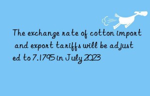 the exchange rate of cotton import and export tariffs will be adjusted to 7.1795 in july 2023