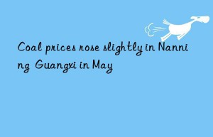 coal prices rose slightly in nanning  guangxi in may