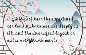 jujie microfiber: the superfine fiber leading barriers are deeply built  and the diversified layout creates new growth points