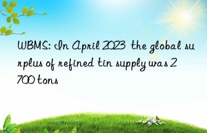wbms: in april 2023  the global surplus of refined tin supply was 2 700 tons