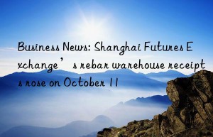 business news: shanghai futures exchange’s rebar warehouse receipts rose on october 11