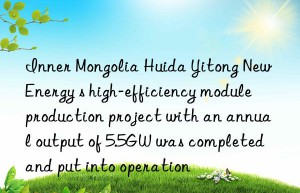 inner mongolia huida yitong new energy s high-efficiency module production project with an annual output of 5.5gw was completed and put into operation