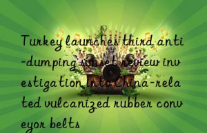 turkey launches third anti-dumping sunset review investigation into china-related vulcanized rubber conveyor belts