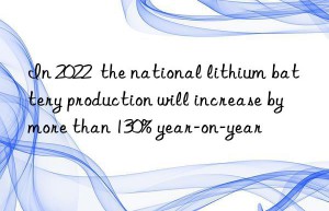 in 2022  the national lithium battery production will increase by more than 130% year-on-year