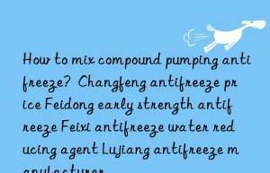 how to mix compound pumping antifreeze?  changfeng antifreeze price feidong early strength antifreeze feixi antifreeze water reducing agent lujiang antifreeze manufacturer