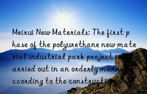 meirui new materials: the first phase of the polyurethane new material industrial park project is carried out in an orderly manner according to the construction plan