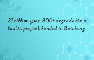22 billion yuan bdo+ degradable plastic project landed in baicheng