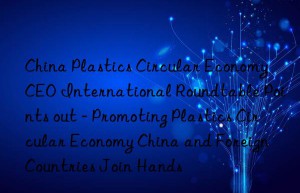 china plastics circular economy ceo international roundtable points out – promoting plastics circular economy china and foreign countries join hands