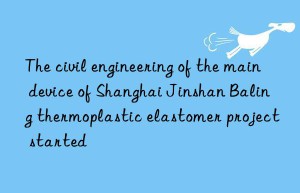 the civil engineering of the main device of shanghai jinshan baling thermoplastic elastomer project started