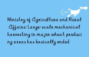 ministry of agriculture and rural affairs: large-scale mechanical harvesting in major wheat producing areas has basically ended