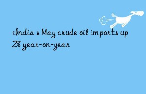 india s may crude oil imports up 2% year-on-year