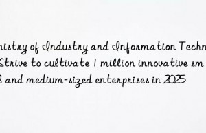 ministry of industry and information technology: strive to cultivate 1 million innovative small and medium-sized enterprises in 2025
