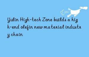 yulin high-tech zone builds a high-end olefin new material industry chain