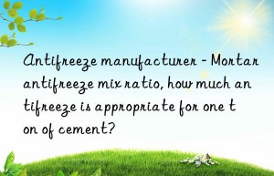antifreeze manufacturer – mortar antifreeze mix ratio, how much antifreeze is appropriate for one ton of cement?