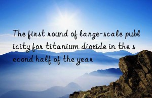 the first round of large-scale publicity for titanium dioxide in the second half of the year