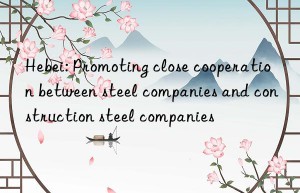 hebei: promoting close cooperation between steel companies and construction steel companies
