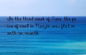 in the third week of june  the price of coal in tianjin was flat month-on-month