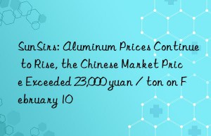 sunsirs: aluminum prices continue to rise, the chinese market price exceeded 23,000 yuan / ton on february 10