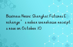 business news: shanghai futures exchange’s rebar warehouse receipts rose on october 10