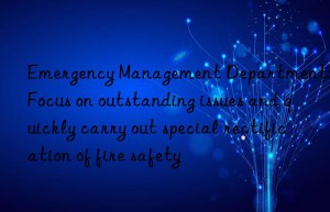 emergency management department: focus on outstanding issues and quickly carry out special rectification of fire safety