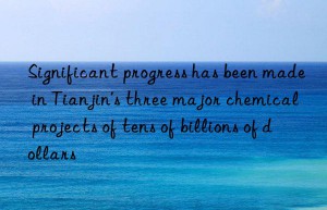 significant progress has been made in tianjin’s three major chemical projects of tens of billions of dollars