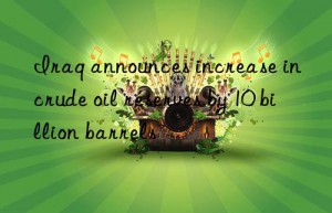 iraq announces increase in crude oil reserves by 10 billion barrels