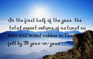 in the first half of the year  the total export volume of natural rubber and mixed rubber in thailand fell by 3% year-on-year