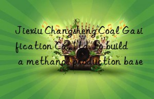 jiexiu changsheng coal gasification co., ltd. to build a methanol production base