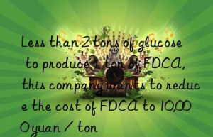 less than 2 tons of glucose to produce 1 ton of fdca, this company wants to reduce the cost of fdca to 10,000 yuan / ton