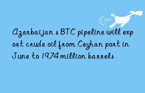 azerbaijan s btc pipeline will export crude oil from ceyhan port in june to 19.74 million barrels