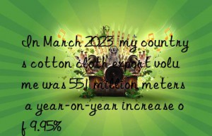 in march 2023  my country s cotton cloth export volume was 551 million meters  a year-on-year increase of 9.95%