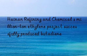 hainan refining and chemical s million-ton ethylene project successfully produced butadiene