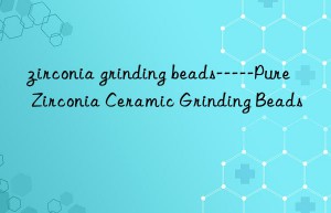 zirconia grinding beads—–pure zirconia ceramic grinding beads